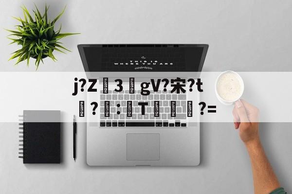 包含j?Z3敭gV?宋?t盉?荵:諞T坢?=的词条